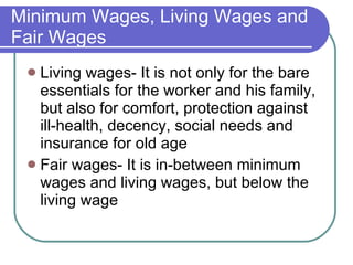 Minimum Wages, Living Wages and Fair Wages Living wages- It is not only for the bare essentials for the worker and his family, but also for comfort, protection against ill-health, decency, social needs and insurance for old age Fair wages- It is in-between minimum wages and living wages, but below the living wage 