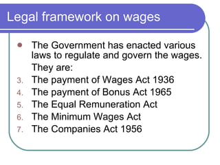 Legal framework on wages The Government has enacted various laws to regulate and govern the wages. They are: The payment of Wages Act 1936 The payment of Bonus Act 1965 The Equal Remuneration Act The Minimum Wages Act The Companies Act 1956 