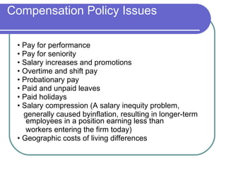 Compensation Policy Issues •  Pay for performance •  Pay for seniority •  Salary increases and promotions •  Overtime and shift pay •  Probationary pay •  Paid and unpaid leaves •  Paid holidays •  Salary compression (A salary inequity problem,  generally caused byinflation, resulting in longer-term employees in a position earning less than workers entering the firm today) •  Geographic costs of living differences 