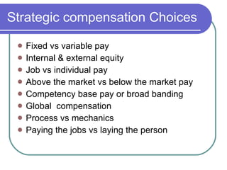 Strategic compensation Choices Fixed vs variable pay Internal & external equity Job vs individual pay Above the market vs below the market pay Competency base pay or broad banding Global  compensation Process vs mechanics Paying the jobs vs laying the person 
