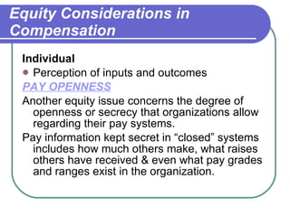 Equity Considerations in Compensation Individual Perception of inputs and outcomes PAY OPENNESS   Another equity issue concerns the degree of openness or secrecy that organizations allow regarding their pay systems.  Pay information kept secret in “closed” systems includes how much others make, what raises others have received & even what pay grades and ranges exist in the organization. 