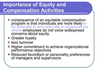 Importance of Equity and Compensation Activities consequence of an equitable compensation program is that individuals are more likely  to be attracted to and take jobs in organizations where  employees do not voice widespread concerns about equity. Greater loyalty less turnover Higher commitment to achieve organizational performance objectives Reduced favoritism or personality preferences of managers and supervisors 