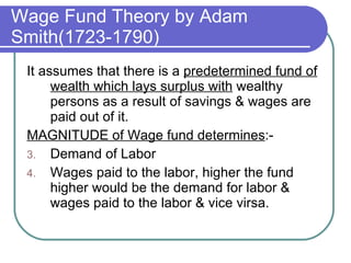Wage Fund Theory by Adam Smith(1723-1790) It assumes that there is a  predetermined fund of wealth which lays surplus with  wealthy persons as a result of savings & wages are paid out of it. MAGNITUDE of Wage fund determines :- Demand of Labor Wages paid to the labor, higher the fund higher would be the demand for labor & wages paid to the labor & vice virsa. 