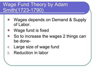 Wage Fund Theory by Adam Smith(1723-1790) Wages depends on Demand & Supply of Labor. Wage fund is fixed So to increase the wages 2 things can be done- Large size of wage fund Reduction in labor 
