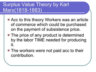 Surplus Value Theory by Karl Marx(1818-1883) Acc to this theory Workers was an article of commerce which could be purchased on the payment of subsistence price. The price of any product is determined by the labor TIME needed for producing it. The workers were not paid acc to their contribution. 