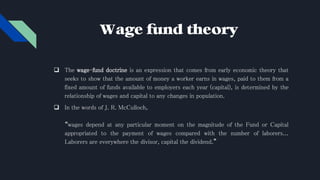 Wage fund theory
 The wage–fund doctrine is an expression that comes from early economic theory that
seeks to show that the amount of money a worker earns in wages, paid to them from a
fixed amount of funds available to employers each year (capital), is determined by the
relationship of wages and capital to any changes in population.
 In the words of J. R. McCulloch,
“wages depend at any particular moment on the magnitude of the Fund or Capital
appropriated to the payment of wages compared with the number of laborers...
Laborers are everywhere the divisor, capital the dividend.”
 