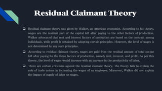 Residual Claimant Theory
 Residual claimant theory was given by Walker, an American economist. According to his theory,
wages are the residual part of the capital left after paying to the other factors of production.
Walker advocated that rent and interest factors of production are based on the contract among
individuals, while profit is obtained by adopting certain principles. However, the level of wages is
not determined by any such principles.
 According to residual claimant theory, wages are paid from the residual amount of total output
left after paying for the three factors of production, namely rent, interest, and profit. As per this
theory, the level of wages would increase with an increase in the productivity of labor.
 There are certain criticisms against the residual claimant theory. The theory fails to explain the
role of trade unions in increasing the wages of an employee. Moreover, Walker did not explain
the impact of supply of labor on wages.
 