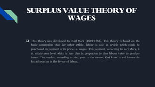 SURPLUS VALUE THEORY OF
WAGES
 This theory was developed by Karl Marx (1849-1883). This theory is based on the
basic assumption that like other article, labour is also an article which could be
purchased on payment of its price i.e. wages. This payment, according to Karl Marx, is
at subsistence level which is less than in proportion to time labour takes to produce
items. The surplus, according to him, goes to the owner. Karl Marx is well known for
his advocation in the favour of labour.
 