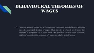BEHAVIOURAL THEORIES OF
WAGES
 Based on research studies and action programs conducted, some behavioral scientists
have also developed theories of wages. Their theories are based on elements like
employee’s acceptance to a wage level, the prevalent internal wage structure,
employee’s consideration on money or’ wages and salaries as motivators.
 