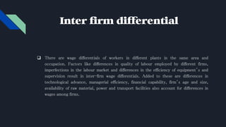 Inter firm differential
 There are wage differentials of workers in different plants in the same area and
occupation. Factors like differences in quality of labour employed by different firms,
imperfections in the labour market and differences in the efficiency of equipment’s and
supervision result in inter-firm wage differentials. Added to these are differences in
technological advance, managerial efficiency, financial capability, firm’s age and size,
availability of raw material, power and transport facilities also account for differences in
wages among firms.
 
