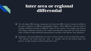 Inter area or regional
differential
 Not only wages differ among occupations, but these also differ in case of workers working in
the same occupation at different geographical regions. These differences are the result of
working conditions prevalent in different regions of the country. For example, the Central
Government employees serving in the remote and disturbed areas like the North Eastern
States of India are paid additional remuneration in the form of the Remote Area Allowance.
 Sometimes, such wage differentials are used to attract people to serve in particular regions.
“The industry mix varies from one area to another, and for this reason alone, the
general average of wages would be expected to vary.”
 