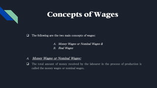 Concepts of Wages
 The following are the two main concepts of wages:
A. Money Wages or Nominal Wages &
B. Real Wages
A. Money Wages or Nominal Wages:
 The total amount of money received by the labourer in the process of production is
called the money wages or nominal wages.
 