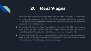 B. Real Wages
 Real wages mean translation of money wages into real terms or in terms of commodities
and services that money can buy. They refer to the advantages of worker’s occupation,
i.e. the amount of the necessaries, comforts and luxuries of life which the worker can
command in return for his services.
 An example will make the things clear. Suppose ‘A’ receives Rs. 500 p.m. as money
wages during the year. Suppose also that midway through the year the prices of
commodities and services, that the worker buys, go up, on the average, by 50%.
 It means that though the money wages remain the same, the real wages (consumption
basket in terms of commodities and services) are reduced by 50%. Real wages also include
extra supplementary benefits along with the money wages.
 