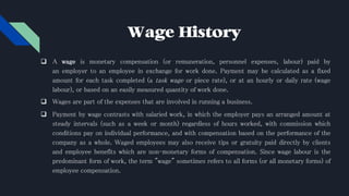 Wage History
 A wage is monetary compensation (or remuneration, personnel expenses, labour) paid by
an employer to an employee in exchange for work done. Payment may be calculated as a fixed
amount for each task completed (a task wage or piece rate), or at an hourly or daily rate (wage
labour), or based on an easily measured quantity of work done.
 Wages are part of the expenses that are involved in running a business.
 Payment by wage contrasts with salaried work, in which the employer pays an arranged amount at
steady intervals (such as a week or month) regardless of hours worked, with commission which
conditions pay on individual performance, and with compensation based on the performance of the
company as a whole. Waged employees may also receive tips or gratuity paid directly by clients
and employee benefits which are non-monetary forms of compensation. Since wage labour is the
predominant form of work, the term "wage" sometimes refers to all forms (or all monetary forms) of
employee compensation.
 