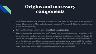 Origins and necessary
components
 Wage labour involves the exchange of money for time spent at work (the latter quantity is
termed labour power by Marx and subsequent economists). As Moses I. Finley lays out the issue
in The Ancient Economy:
 The very idea of wage-labour requires two difficult conceptual steps.
 First it requires the abstraction of a man's labour from both his person and the product of his
work. When one purchases an object from an independent craftsman ... one has not bought his
labour but the object, which he had produced in his own time and under his own conditions of
work. But when one hires labour, one purchases an abstraction, labour-power, which the purchaser
then uses at a time and under conditions which he, the purchaser, not the "owner" of the labour-
power, determines (and for which he normally pays after he has consumed it).
 