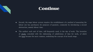 Continue
● Second, the wage labour system requires the establishment of a method of measuring the
labour one has purchased, for purposes of payment, commonly by introducing a second
abstraction, namely labour-time.
● The earliest such unit of time, still frequently used, is the day of work. The invention
of clocks coincided with the elaborating of subdivisions of time for work, of which
the hour became the most common, underlying the concept of an hourly wage.
 