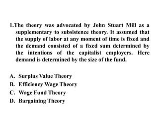 1.The theory was advocated by John Stuart Mill as a supplementary to subsistence theory. It assumed that the supply of labor at any moment of time is fixed and the demand consisted of a fixed sum determined by the intentions of the capitalist employers. Here demand is determined by the size of the fund.Surplus Value TheoryEfficiency Wage TheoryWage Fund TheoryBargaining Theory