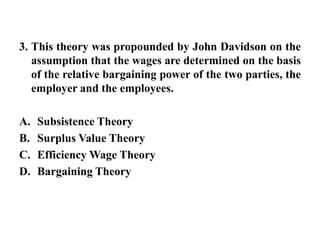 3. This theory was propounded by John Davidson on the assumption that the wages are determined on the basis of the relative bargaining power of the two parties, the employer and the employees. Subsistence TheorySurplus Value Theory Efficiency Wage TheoryBargaining Theory