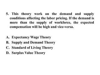 5. This theory work on the demand and supply conditions affecting the labor pricing. If the demand is more than the supply of workforce, the expected compensation will be high and vice-versa.Expectancy Wage TheorySupply and Demand TheoryStandard of Living TheorySurplus Value Theory
