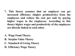 7. This theory assumes that an employer can get increased efficiency (higher productivity) from the employees and reduce the cost per unit by paying higher wages to the employees. According to this theory higher wages and productivity of the employees are directly linked to each other.Wage Fund TheorySurplus Value TheoryStandard of Living TheoryEfficiency Wage Theory