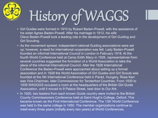 History of WAGGS
 Girl Guides were formed in 1910 by Robert Baden-Powell, with the assistance of
his sister Agnes Baden-Powell. After his marriage in 1912, his wife
Olave Baden-Powell took a leading role in the development of Girl Guiding and
Girl Scouting.
 As the movement spread, independent national Guiding associations were set
up; however, a need for international cooperation was felt. Lady Baden-Powell
founded an informal International Council in London in February 1918. At the
fourth World Conference held at Camp Edith Macy in 1926, representatives from
several countries suggested the formation of a World Association to take the
place of the informal International Council. After the 1926 International
Conference the Baden-Powell were approached about setting up a formal
association and in 1928 the World Association of Girl Guides and Girl Scouts was
founded at the 5th International Conference held in Parád, Hungary. Rose Kerr
was Vice Chairman, later Commissioner for Tenderfoot Countries. From 1930 to
1939 WAGGGS occupied a room at the headquarters of the British Girl Guide
Association, until it moved to 9 Palace Street, next door to Our Ark.
 In 1920, two leaders from each known Guide country were invited to the British
County Commissioners Conference held at Saint Hugh's College, Oxford. This
became known as the First International Conference. The 13th World Conference
was held in the same college in 1950. The member organizations continue to
meet every three years (initially every two years) at World Conferences.
 