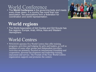 World Conference
 The World Conference is the governing body and meets
every three years. If a country has more than one
association, the associations form a federation for
coordination and world representation.
World regions
 The World Association of Girl Guides and Girl Scouts has
five regions: Europe, Arab, Africa, Asia and Western
Hemisphere.
World Centres
 WAGGGS operates five World Centres that offer training
programs, activities and lodging for girls and leaders, as well as
members of some other groups and independent travellers.
Activities are primarily focused on international friendship and
cooperation, personal development and leadership training,
enjoyment and service. The Friends of the Four World Centres
organization supports and promotes the centers.
 