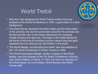 World Trefoil
 Miss Kari Aas designed the World Trefoil emblem that was
adopted at the World Conference in 1930, a gold trefoil on a blue
background.
 The three leaves represent the three duties and the three parts
of the promise, the two five point-stars stand for the promise and
the law and the vein in the centre represents the compass
needle showing the right way. The base of the trefoil stands for
the flame of the love of humanity and the colours blue and gold
represent the sun shining over all children in the world.
 The World Badge, incorporating the trefoil, was first adopted at
the 11th World Conference in Evian, France in 1946.
 The World Association Badge, similar in design to the World
Badge, was first adopted at the 7th World Conference in Bucze,
near Górki Wielkie in Poland, in 1932. It is worn by members of
the World Board, its Committees, World Bureau and World
Centre staff.
 