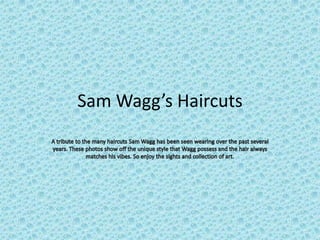 Sam Wagg’s Haircuts A tribute to the many haircuts Sam Wagg has been seen wearing over the past several years. These photos show off the unique style that Wagg possess and the hair always matches his vibes. So enjoy the sights and collection of art. 
