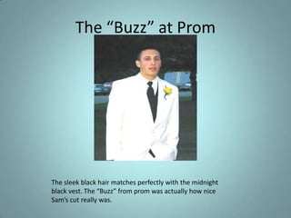 The “Buzz” at PromThe sleek black hair matches perfectly with the midnight black vest. The “Buzz” from prom was actually how nice Sam’s cut really was.
