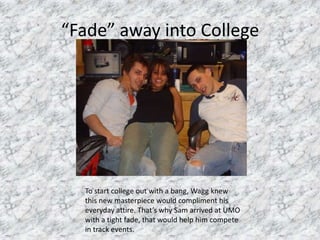 “Fade” away into CollegeTo start college out with a bang, Wagg knew this new masterpiece would compliment his everyday attire. That’s why Sam arrived at UMO with a tight fade, that would help him compete in track events.