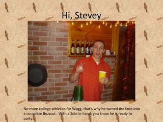 Hi, SteveyNo more college athletics for Wagg, that’s why he turned the fade into a complete Buzzcut.  With a Solo in hand, you know he is ready to party.