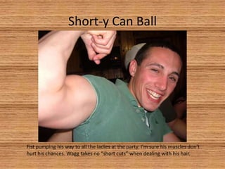 Short-y Can BallFist pumping his way to all the ladies at the party. I’m sure his muscles don’t hurt his chances. Wagg takes no “short cuts” when dealing with his hair.