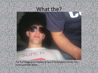 What the?The fro? Wagg gives tributes to two of his greatest friends, Tim Fortin and Mike Billon.