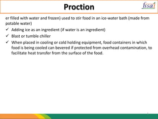 Proction
er filled with water and frozen) used to stir food in an ice-water bath (made from
potable water)
 Adding ice as an ingredient (if water is an ingredient)
 Blast or tumble chiller
 When placed in cooling or cold holding equipment, food containers in which
food is being cooled can bevered if protected from overhead contamination, to
facilitate heat transfer from the surface of the food.
1
 