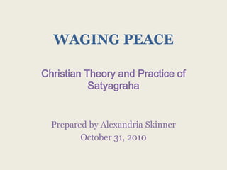 WAGING PEACE Christian Theory and Practice of Satyagraha Prepared by Alexandria Skinner October 31, 2010 