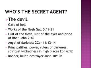 The devil.
 Gate of hell
 Works of the flesh Gal: 5:19-21
 Lust of the flesh, lust of the eyes and pride
of life 1John 2:16
 Angel of darkness 2Cor 11:13-14
 Principalities, power, rulers of darkness,
spiritual wickedness in high places Eph 6:12
 Robber, killer, destroyer John 10:10a
 