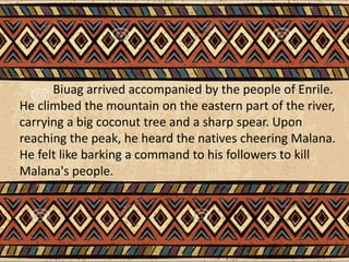 Biuag arrived accompanied by the people of Enrile.
He climbed the mountain on the eastern part of the river,
carrying a big coconut tree and a sharp spear. Upon
reaching the peak, he heard the natives cheering Malana.
He felt like barking a command to his followers to kill
Malana's people.
 