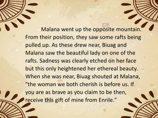 Malana went up the opposite mountain.
From their position, they saw some rafts being
pulled up. As these drew near, Biuag and
Malana saw the beautiful lady on one of the
rafts. Sadness was clearly etched on her face
but this only heightened her ethereal beauty.
When she was near, Biuag shouted at Malana,
"the woman we both cherish is before us. If
you are as brave as you claim to be then,
receive this gift of mine from Enrile."
 
