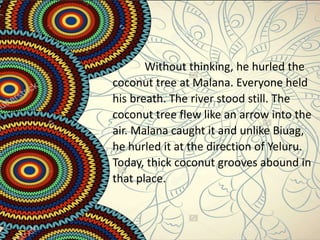 Without thinking, he hurled the
coconut tree at Malana. Everyone held
his breath. The river stood still. The
coconut tree flew like an arrow into the
air. Malana caught it and unlike Biuag,
he hurled it at the direction of Yeluru.
Today, thick coconut grooves abound in
that place.
 