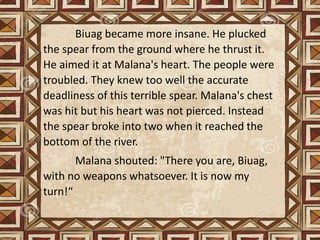 Biuag became more insane. He plucked
the spear from the ground where he thrust it.
He aimed it at Malana's heart. The people were
troubled. They knew too well the accurate
deadliness of this terrible spear. Malana's chest
was hit but his heart was not pierced. Instead
the spear broke into two when it reached the
bottom of the river.
Malana shouted: "There you are, Biuag,
with no weapons whatsoever. It is now my
turn!“
 