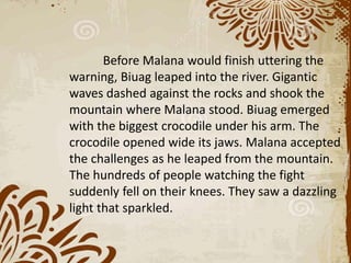 Before Malana would finish uttering the
warning, Biuag leaped into the river. Gigantic
waves dashed against the rocks and shook the
mountain where Malana stood. Biuag emerged
with the biggest crocodile under his arm. The
crocodile opened wide its jaws. Malana accepted
the challenges as he leaped from the mountain.
The hundreds of people watching the fight
suddenly fell on their knees. They saw a dazzling
light that sparkled.
 
