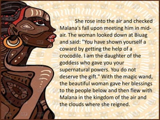 She rose into the air and checked
Malana's fall upon meeting him in mid-
air. The woman looked down at Biuag
and said: "You have shown yourself a
coward by getting the help of a
crocodile. I am the daughter of the
goddess who gave you your
supernatural powers. You do not
deserve the gift." With the magic wand,
the beautiful woman gave her blessings
to the people below and then flew with
Malana in the kingdom of the air and
the clouds where she reigned.
 
