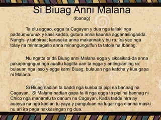 Si Biuag Anni Malana
(Ibanag)
Ta olu aggao, egga ta Cagayan y dua nga lallaki nga
paddumurunuk y kassikadda, gutura anna kaunna agganasingadda.
Nangisi y tabbiraa; karasaka anna makannak y bu ra. Ira yao nga
tolay na minattagalla anna minangunguffun ta tatole na Ibanag.
Nu ngatta ta da Biuag anni Malana egga y sikasikad-da anna
pakapangngua nga auattu kagitta uan ta egga y anting-anting ra:
bulauan nga laso y egga kami Biuag, bulauan nga katcha y kua gapa
ni Malana.
Si Biuag nadian ta baddi nga kueba ta pipi na bannag na
Cagayan. Si Malana nadian gapa ta ili nga egga ta pipi na bannag ni
Chico nga manamfu ta danum na Cagayan. Kada tadde nira ay
auayya na nga kadian tu yaya y panguluan na lugar nga dianna maski
nu ari ira paga nakkasingan ng dua.
 