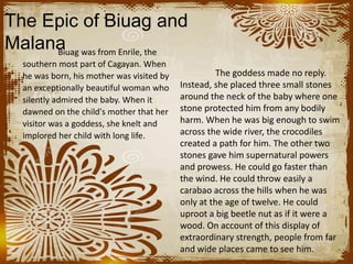 The Epic of Biuag and
MalanaBiuag was from Enrile, the
southern most part of Cagayan. When
he was born, his mother was visited by
an exceptionally beautiful woman who
silently admired the baby. When it
dawned on the child's mother that her
visitor was a goddess, she knelt and
implored her child with long life.
The goddess made no reply.
Instead, she placed three small stones
around the neck of the baby where one
stone protected him from any bodily
harm. When he was big enough to swim
across the wide river, the crocodiles
created a path for him. The other two
stones gave him supernatural powers
and prowess. He could go faster than
the wind. He could throw easily a
carabao across the hills when he was
only at the age of twelve. He could
uproot a big beetle nut as if it were a
wood. On account of this display of
extraordinary strength, people from far
and wide places came to see him.
 