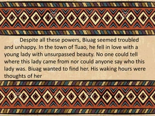 Despite all these powers, Biuag seemed troubled
and unhappy. In the town of Tuao, he fell in love with a
young lady with unsurpassed beauty. No one could tell
where this lady came from nor could anyone say who this
lady was. Biuag wanted to find her. His waking hours were
thoughts of her
 