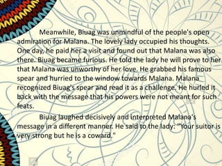 Meanwhile, Biuag was unmindful of the people's open
admiration for Malana. The lovely lady occupied his thoughts.
One day, he paid her a visit and found out that Malana was also
there. Biuag became furious. He told the lady he will prove to her
that Malana was unworthy of her love. He grabbed his famous
spear and hurried to the window towards Malana. Malana
recognized Biuag's spear and read it as a challenge. He hurled it
back with the message that his powers were not meant for such
feats.
Biuag laughed decisively and interpreted Malana's
message in a different manner. He said to the lady: "Your suitor is
very strong but he is a coward."
 