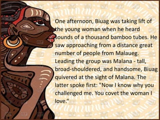 One afternoon, Biuag was taking lift of
the young woman when he heard
sounds of a thousand bamboo tubes. He
saw approaching from a distance great
number of people from Malaueg.
Leading the group was Malana - tall,
broad-shouldered, and handsome, Biuag
quivered at the sight of Malana. The
latter spoke first: "Now I know why you
challenged me. You covet the woman I
love.“
 