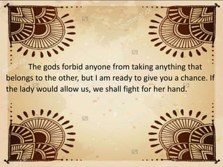 The gods forbid anyone from taking anything that
belongs to the other, but I am ready to give you a chance. If
the lady would allow us, we shall fight for her hand.
 