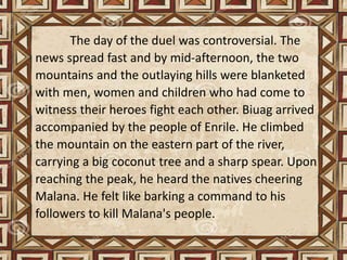 The day of the duel was controversial. The
news spread fast and by mid-afternoon, the two
mountains and the outlaying hills were blanketed
with men, women and children who had come to
witness their heroes fight each other. Biuag arrived
accompanied by the people of Enrile. He climbed
the mountain on the eastern part of the river,
carrying a big coconut tree and a sharp spear. Upon
reaching the peak, he heard the natives cheering
Malana. He felt like barking a command to his
followers to kill Malana's people.
 