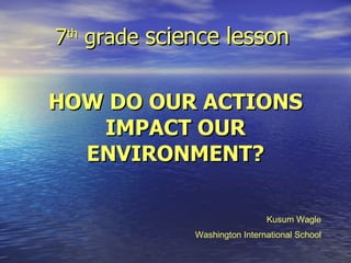 7 th  grade  science lesson   HOW DO OUR ACTIONS IMPACT OUR ENVIRONMENT? Kusum Wagle Washington International School 